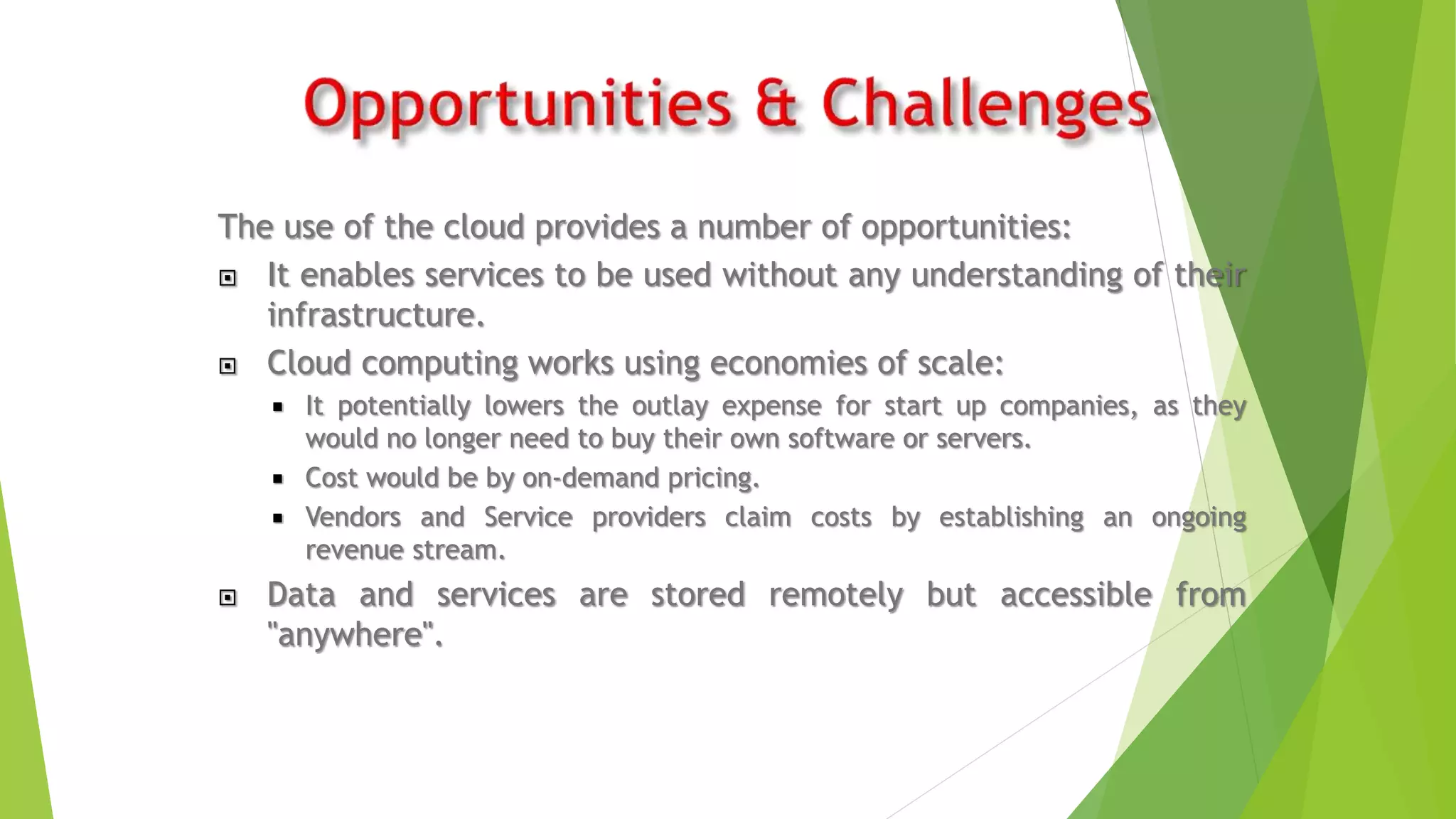 The use of the cloud provides a number of opportunities:
 It enables services to be used without any understanding of their
infrastructure.
 Cloud computing works using economies of scale:
 It potentially lowers the outlay expense for start up companies, as they
would no longer need to buy their own software or servers.
 Cost would be by on-demand pricing.
 Vendors and Service providers claim costs by establishing an ongoing
revenue stream.
 Data and services are stored remotely but accessible from
"anywhere".
 