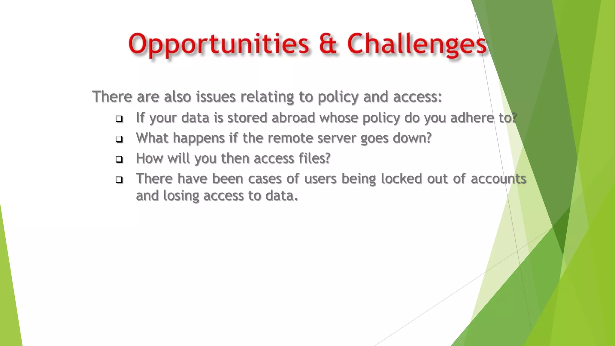 There are also issues relating to policy and access:
 If your data is stored abroad whose policy do you adhere to?
 What happens if the remote server goes down?
 How will you then access files?
 There have been cases of users being locked out of accounts
and losing access to data.
 