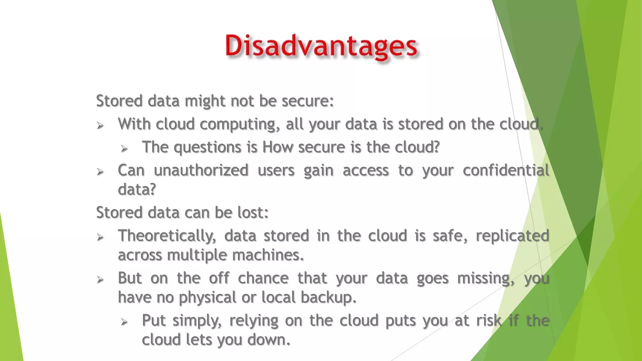 Stored data might not be secure:
 With cloud computing, all your data is stored on the cloud.
 The questions is How secure is the cloud?
 Can unauthorized users gain access to your confidential
data?
Stored data can be lost:
 Theoretically, data stored in the cloud is safe, replicated
across multiple machines.
 But on the off chance that your data goes missing, you
have no physical or local backup.
 Put simply, relying on the cloud puts you at risk if the
cloud lets you down.
 