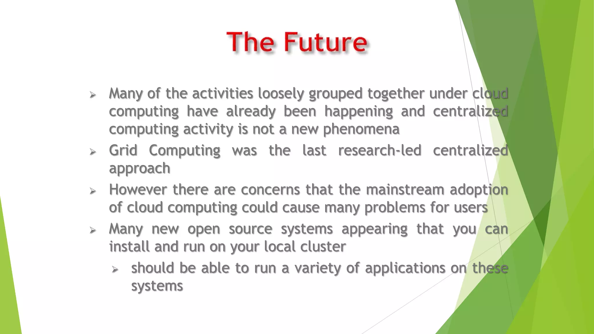  Many of the activities loosely grouped together under cloud
computing have already been happening and centralized
computing activity is not a new phenomena
 Grid Computing was the last research-led centralized
approach
 However there are concerns that the mainstream adoption
of cloud computing could cause many problems for users
 Many new open source systems appearing that you can
install and run on your local cluster
 should be able to run a variety of applications on these
systems
 