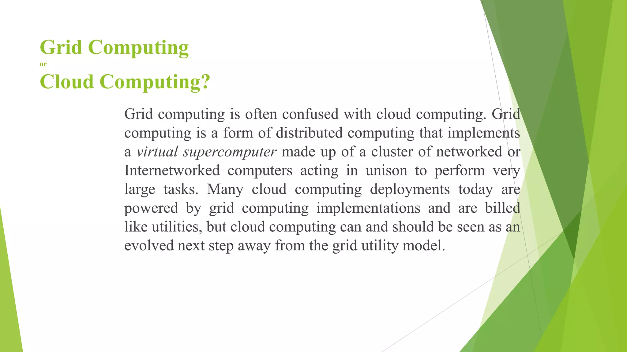 Grid Computing
or
Cloud Computing?
Grid computing is often confused with cloud computing. Grid
computing is a form of distributed computing that implements
a virtual supercomputer made up of a cluster of networked or
Internetworked computers acting in unison to perform very
large tasks. Many cloud computing deployments today are
powered by grid computing implementations and are billed
like utilities, but cloud computing can and should be seen as an
evolved next step away from the grid utility model.
 