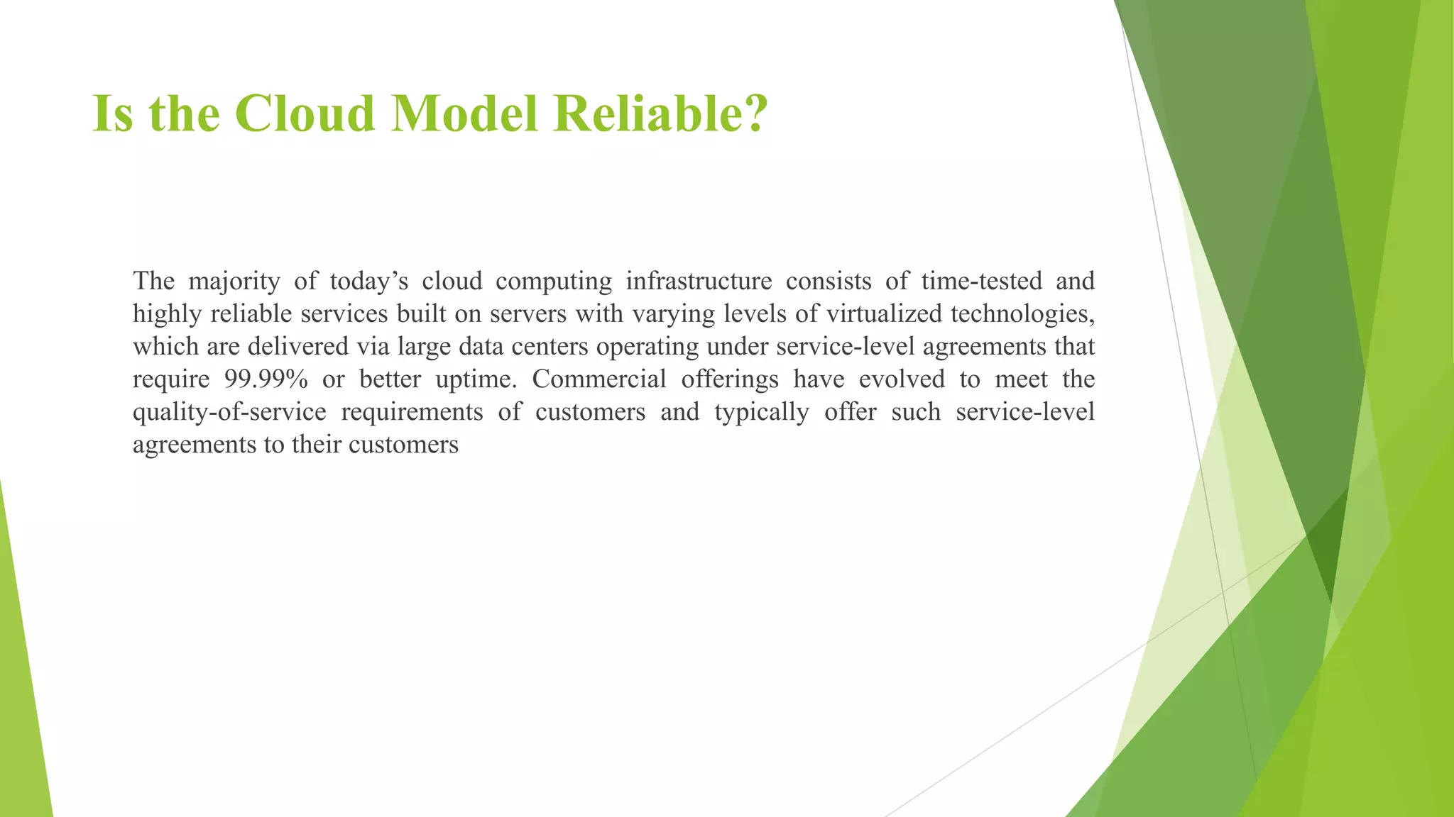Is the Cloud Model Reliable?
The majority of today’s cloud computing infrastructure consists of time-tested and
highly reliable services built on servers with varying levels of virtualized technologies,
which are delivered via large data centers operating under service-level agreements that
require 99.99% or better uptime. Commercial offerings have evolved to meet the
quality-of-service requirements of customers and typically offer such service-level
agreements to their customers
 