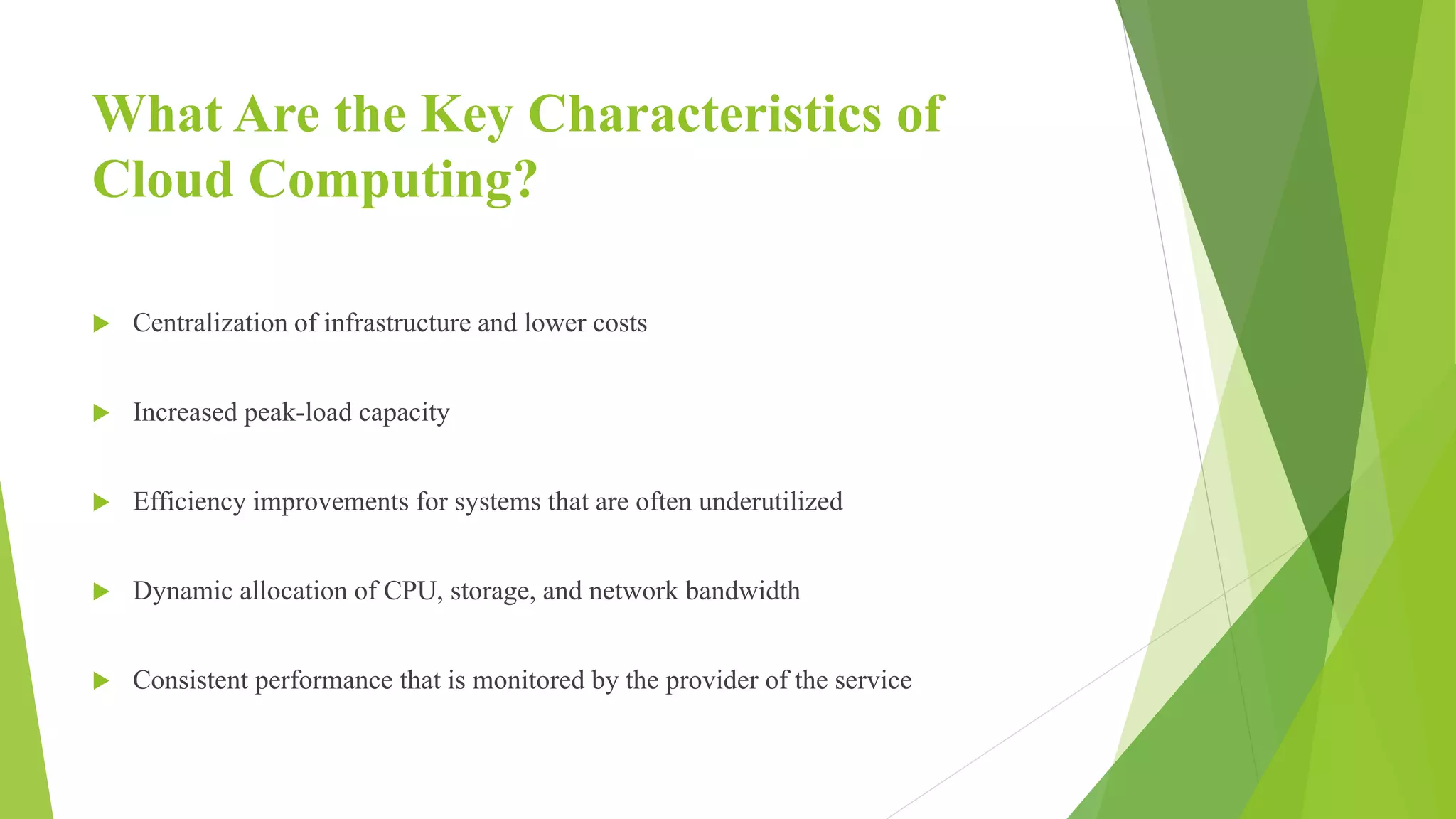 What Are the Key Characteristics of
Cloud Computing?
 Centralization of infrastructure and lower costs
 Increased peak-load capacity
 Efficiency improvements for systems that are often underutilized
 Dynamic allocation of CPU, storage, and network bandwidth
 Consistent performance that is monitored by the provider of the service
 