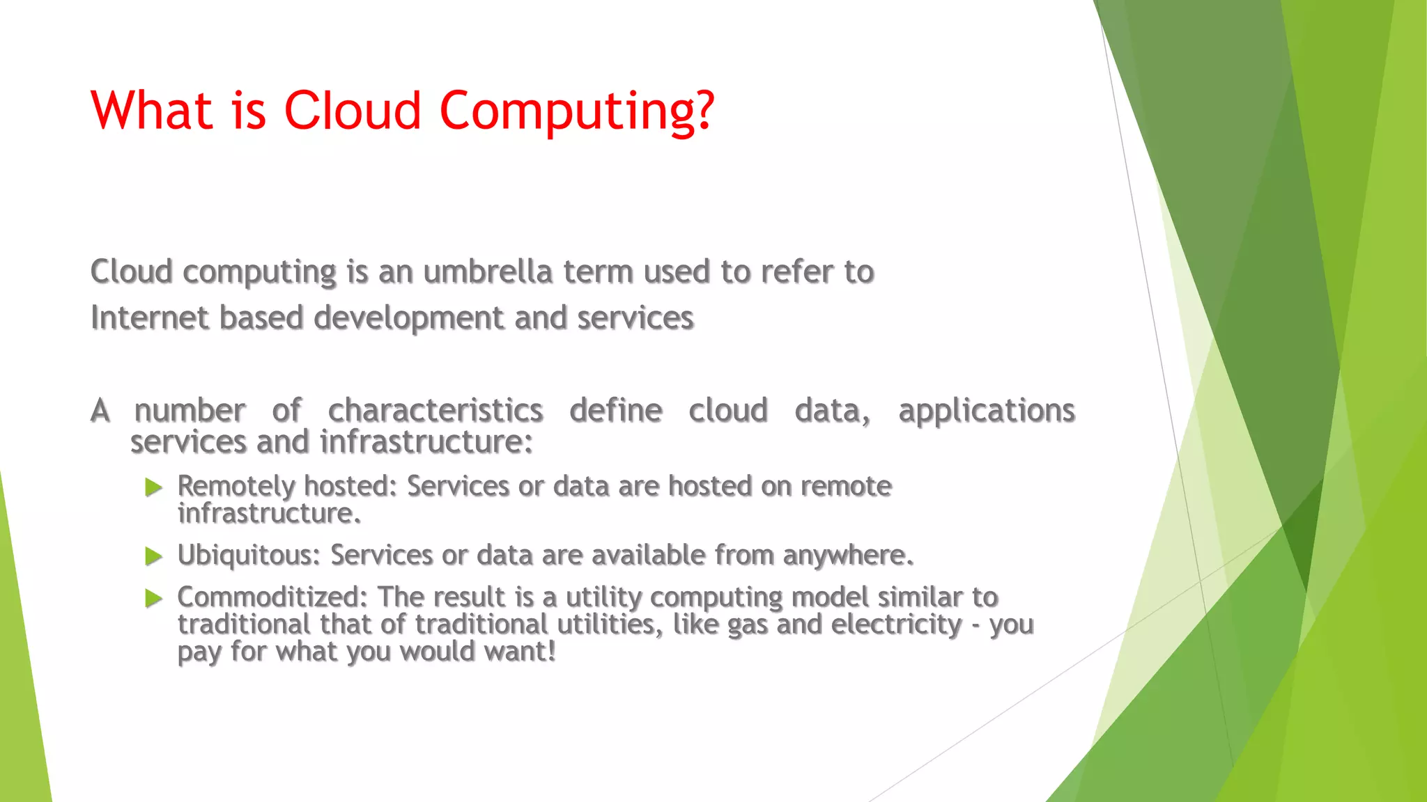 What is Cloud Computing?
Cloud computing is an umbrella term used to refer to
Internet based development and services
A number of characteristics define cloud data, applications
services and infrastructure:
 Remotely hosted: Services or data are hosted on remote
infrastructure.
 Ubiquitous: Services or data are available from anywhere.
 Commoditized: The result is a utility computing model similar to
traditional that of traditional utilities, like gas and electricity - you
pay for what you would want!
 