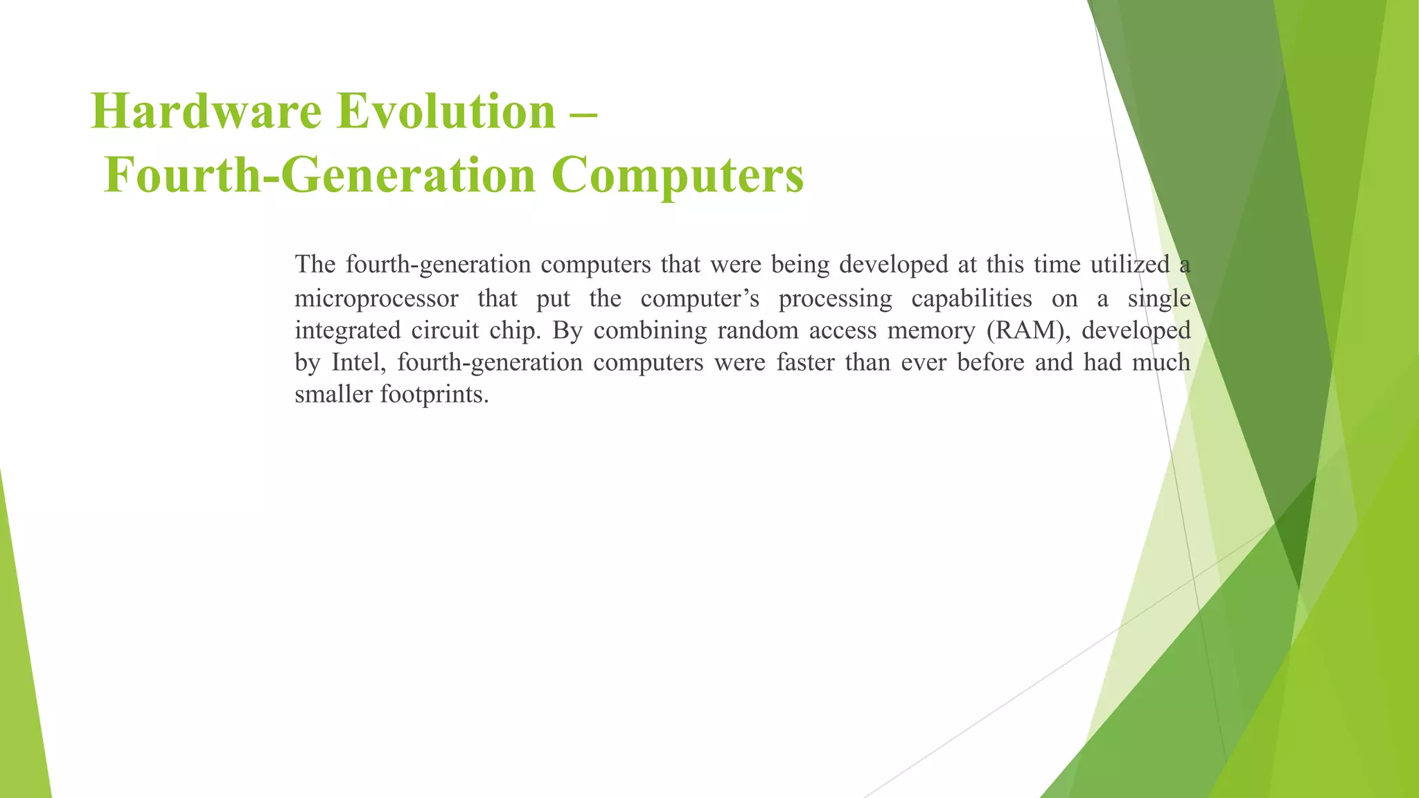 Hardware Evolution –
Fourth-Generation Computers
The fourth-generation computers that were being developed at this time utilized a
microprocessor that put the computer’s processing capabilities on a single
integrated circuit chip. By combining random access memory (RAM), developed
by Intel, fourth-generation computers were faster than ever before and had much
smaller footprints.
 
