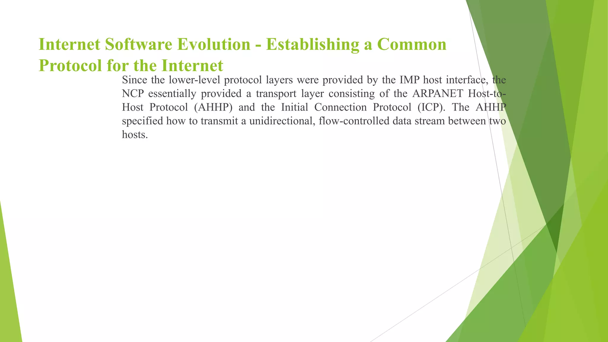 Internet Software Evolution - Establishing a Common
Protocol for the Internet
Since the lower-level protocol layers were provided by the IMP host interface, the
NCP essentially provided a transport layer consisting of the ARPANET Host-to-
Host Protocol (AHHP) and the Initial Connection Protocol (ICP). The AHHP
specified how to transmit a unidirectional, flow-controlled data stream between two
hosts.
 