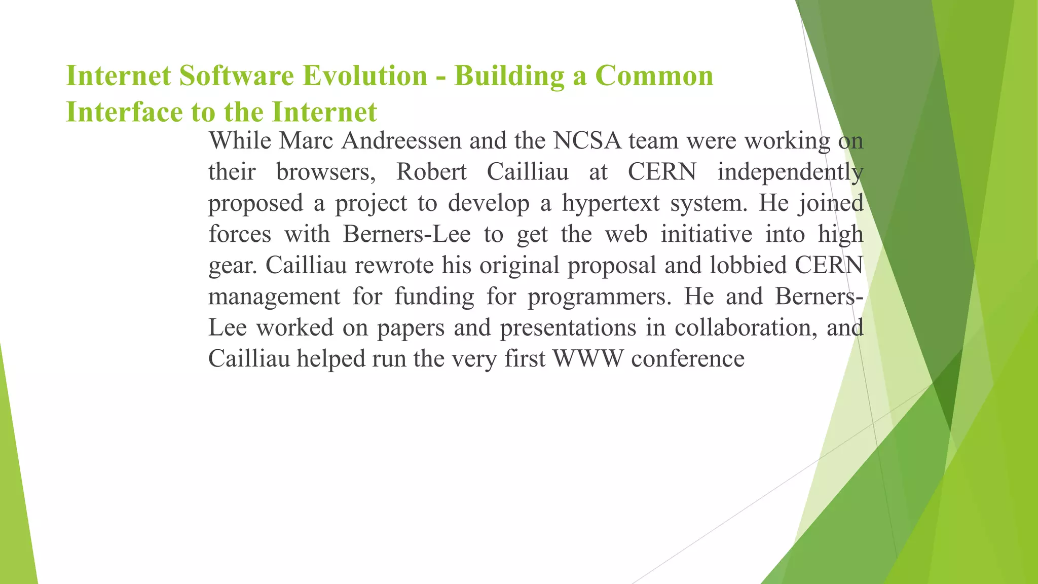 Internet Software Evolution - Building a Common
Interface to the Internet
While Marc Andreessen and the NCSA team were working on
their browsers, Robert Cailliau at CERN independently
proposed a project to develop a hypertext system. He joined
forces with Berners-Lee to get the web initiative into high
gear. Cailliau rewrote his original proposal and lobbied CERN
management for funding for programmers. He and Berners-
Lee worked on papers and presentations in collaboration, and
Cailliau helped run the very first WWW conference
 
