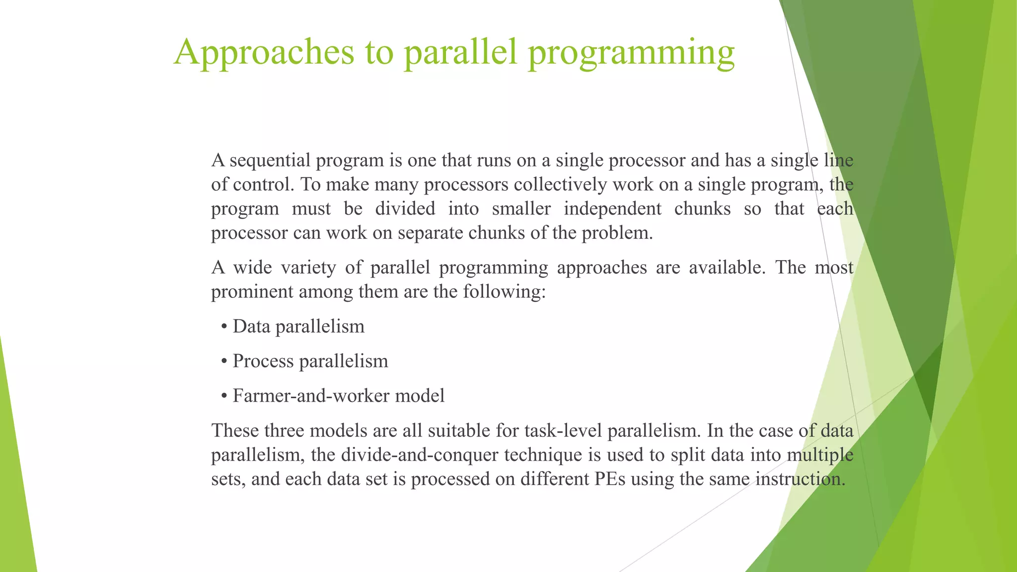 Approaches to parallel programming
A sequential program is one that runs on a single processor and has a single line
of control. To make many processors collectively work on a single program, the
program must be divided into smaller independent chunks so that each
processor can work on separate chunks of the problem.
A wide variety of parallel programming approaches are available. The most
prominent among them are the following:
• Data parallelism
• Process parallelism
• Farmer-and-worker model
These three models are all suitable for task-level parallelism. In the case of data
parallelism, the divide-and-conquer technique is used to split data into multiple
sets, and each data set is processed on different PEs using the same instruction.
 