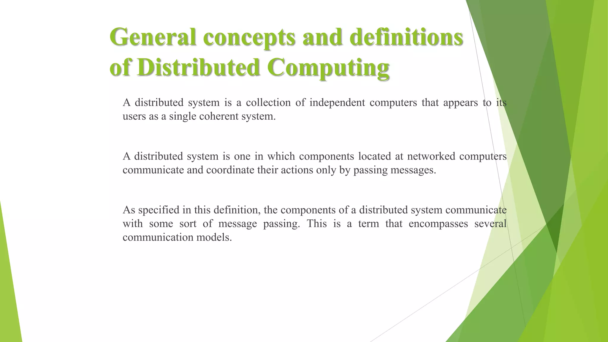 General concepts and definitions
of Distributed Computing
A distributed system is a collection of independent computers that appears to its
users as a single coherent system.
A distributed system is one in which components located at networked computers
communicate and coordinate their actions only by passing messages.
As specified in this definition, the components of a distributed system communicate
with some sort of message passing. This is a term that encompasses several
communication models.
 