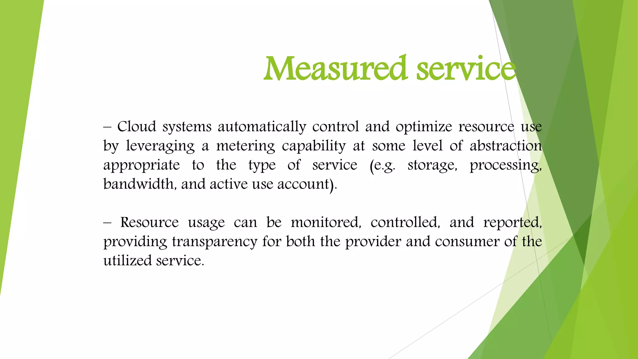 Measured service
– Cloud systems automatically control and optimize resource use
by leveraging a metering capability at some level of abstraction
appropriate to the type of service (e.g. storage, processing,
bandwidth, and active use account).
– Resource usage can be monitored, controlled, and reported,
providing transparency for both the provider and consumer of the
utilized service.
 