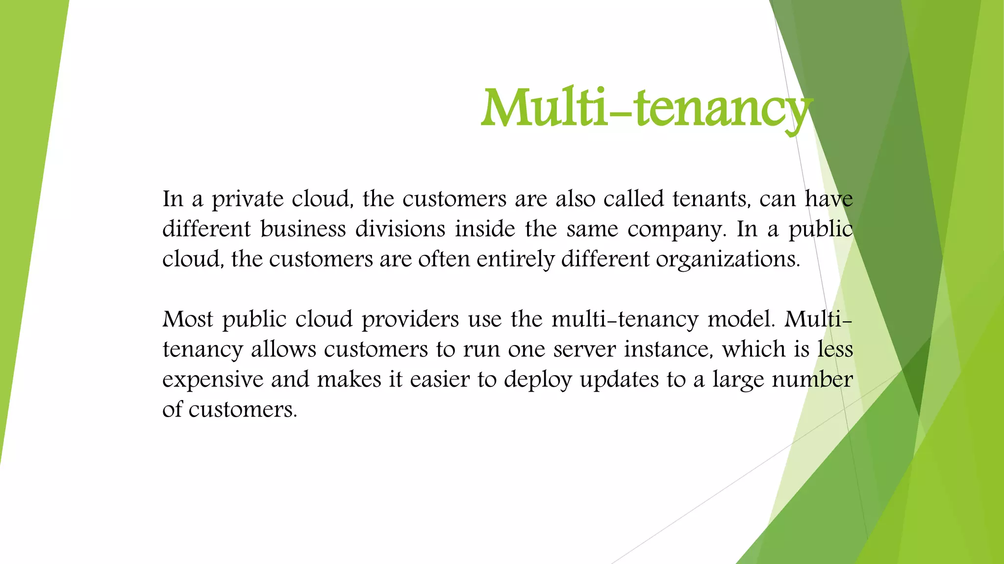Multi-tenancy
In a private cloud, the customers are also called tenants, can have
different business divisions inside the same company. In a public
cloud, the customers are often entirely different organizations.
Most public cloud providers use the multi-tenancy model. Multi-
tenancy allows customers to run one server instance, which is less
expensive and makes it easier to deploy updates to a large number
of customers.
 