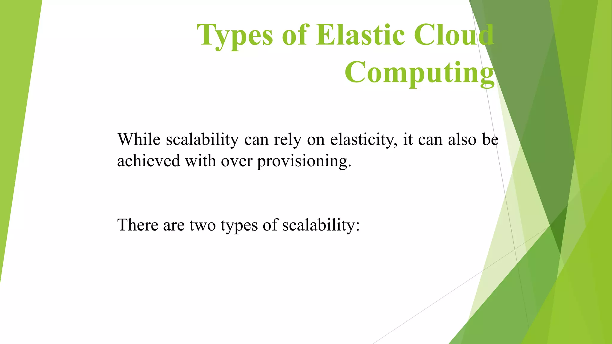Types of Elastic Cloud
Computing
While scalability can rely on elasticity, it can also be
achieved with over provisioning.
There are two types of scalability:
 