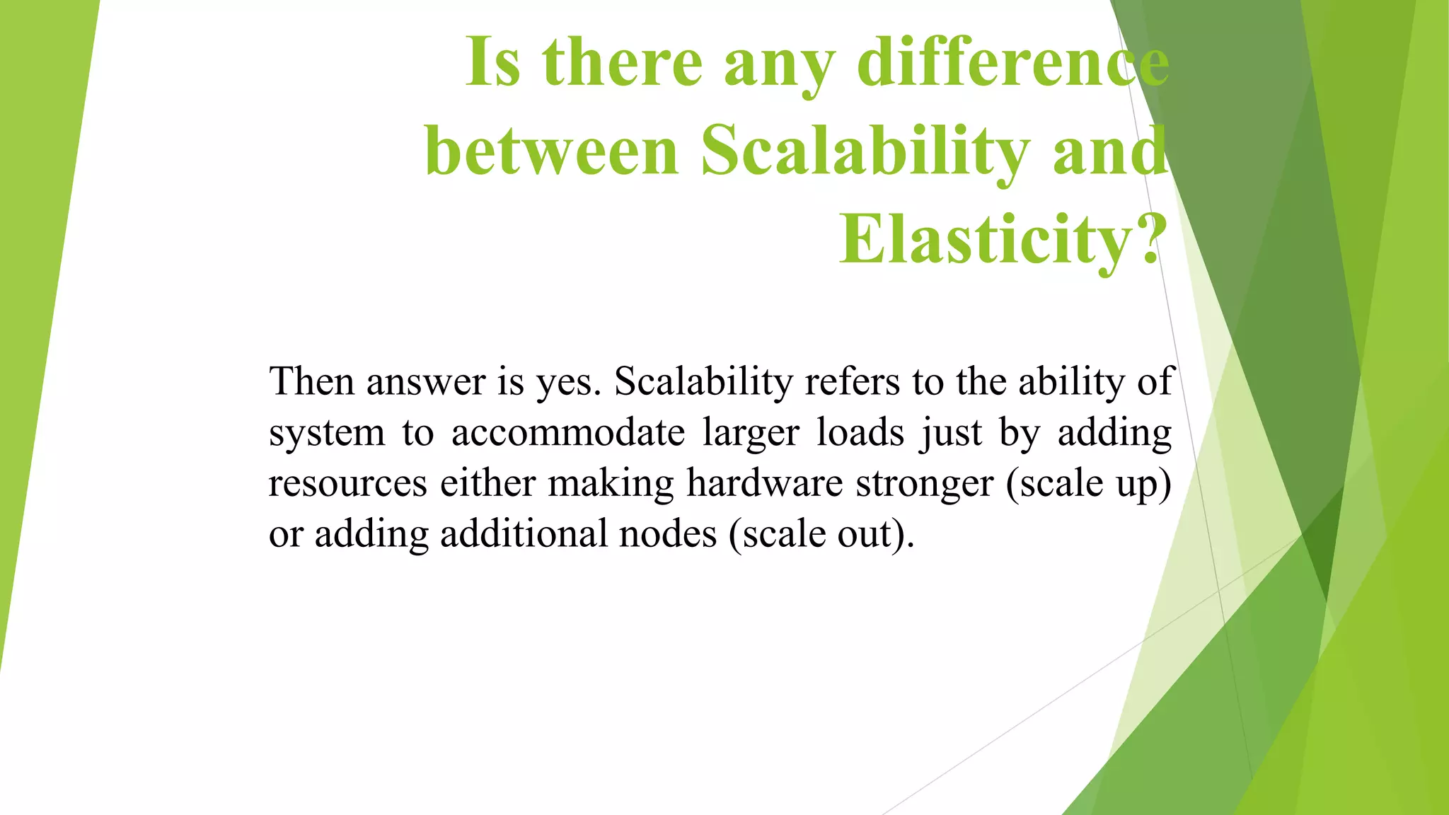 Is there any difference
between Scalability and
Elasticity?
Then answer is yes. Scalability refers to the ability of
system to accommodate larger loads just by adding
resources either making hardware stronger (scale up)
or adding additional nodes (scale out).
 