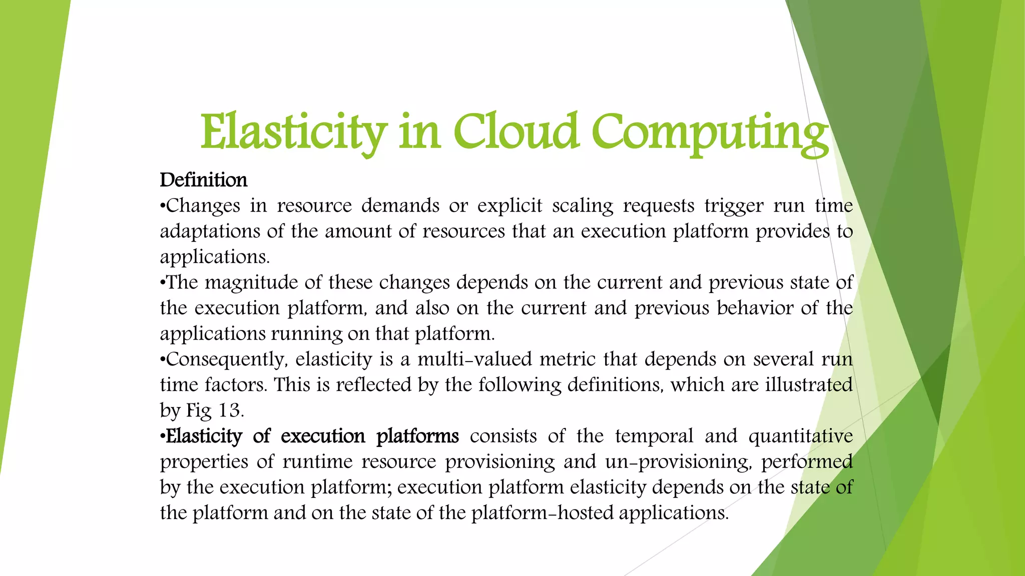 Elasticity in Cloud Computing
Definition
•Changes in resource demands or explicit scaling requests trigger run time
adaptations of the amount of resources that an execution platform provides to
applications.
•The magnitude of these changes depends on the current and previous state of
the execution platform, and also on the current and previous behavior of the
applications running on that platform.
•Consequently, elasticity is a multi-valued metric that depends on several run
time factors. This is reflected by the following definitions, which are illustrated
by Fig 13.
•Elasticity of execution platforms consists of the temporal and quantitative
properties of runtime resource provisioning and un-provisioning, performed
by the execution platform; execution platform elasticity depends on the state of
the platform and on the state of the platform-hosted applications.
 