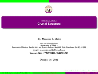 SOLID STATE PHYSICS
Crystal Structure
Dr. Maneesh B. Matte
HOD and Assistant Professor
Department of Physics
Rashtrapita Mahatma Gandhi Art’s and Science College, Nagbhid, Dist:-Chandrapur (M.S.) 441205
Email: maneesh.matte@gmail.com
Contact No:- 7743990371/9518981764
October 16, 2021
Dr. M. B. Matte ⇒ B.SC. 3rd Year(SEM-V) Unit-I (Physics Paper-II) October 16, 2021 1 / 74
 