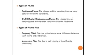 o Types of Plume
• Continuous Plume: The release and the sampling time are long
compared with the travel time.
• Puff Diffusion/ Instantaneous Plume: The release time or
sampling time is short when compared with the travel time
o Types of Plume Rise
• Buoyancy Effect: Rise due to the temperature difference between
stack plume and ambient air.
• Momentum Rise: Rise due to exit velocity of the effluents
(emissions).
 