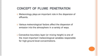 CONCEPT OF PLUME PENETRATION
o Meteorology plays an important role in the dispersion of
effluents.
o Various meteorological factors affect the dispersion of
emission into the atmosphere in a variety of ways.
o Convective boundary layer (or mixing height) is one of
the most important meteorological variables responsible
for high ground level concentrations.
 