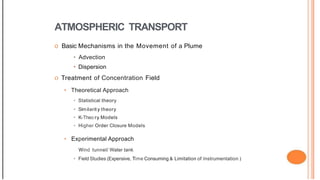 ATMOSPHERIC TRANSPORT
o Basic Mechanisms in the Movement of a Plume
• Advection
• Dispersion
o Treatment of Concentration Field
• Theoretical Approach
• Statistical theory
• Similarit y theory
• K-Theo ry Models
• Higher Order Closure Models
• Experimental Approach
Wind tunnel/ Water tank
• Field Studies (Expensive, Time Consuming & Limitation of Instrumentation )
 