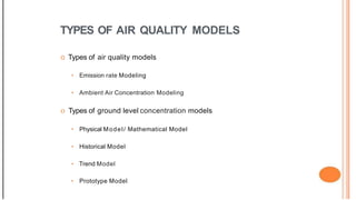 TYPES OF AIR QUALITY MODELS
o Types of air quality models
• Emission rate Modeling
• Ambient Air Concentration Modeling
o Types of ground level concentration models
• Physical Model/ Mathematical Model
• Historical Model
• Trend Model
• Prototype Model
 