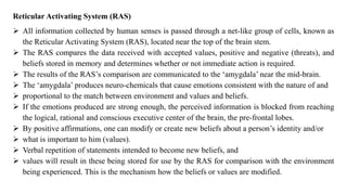Reticular Activating System (RAS)
➢ All information collected by human senses is passed through a net-like group of cells, known as
the Reticular Activating System (RAS), located near the top of the brain stem.
➢ The RAS compares the data received with accepted values, positive and negative (threats), and
beliefs stored in memory and determines whether or not immediate action is required.
➢ The results of the RAS’s comparison are communicated to the ‘amygdala’ near the mid-brain.
➢ The ‘amygdala’ produces neuro-chemicals that cause emotions consistent with the nature of and
➢ proportional to the match between environment and values and beliefs.
➢ If the emotions produced are strong enough, the perceived information is blocked from reaching
the logical, rational and conscious executive center of the brain, the pre-frontal lobes.
➢ By positive affirmations, one can modify or create new beliefs about a person’s identity and/or
➢ what is important to him (values).
➢ Verbal repetition of statements intended to become new beliefs, and
➢ values will result in these being stored for use by the RAS for comparison with the environment
being experienced. This is the mechanism how the beliefs or values are modified.
 