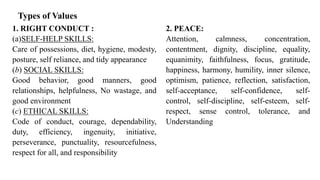Types of Values
1. RIGHT CONDUCT :
(a)SELF-HELP SKILLS:
Care of possessions, diet, hygiene, modesty,
posture, self reliance, and tidy appearance
(b) SOCIAL SKILLS:
Good behavior, good manners, good
relationships, helpfulness, No wastage, and
good environment
(c) ETHICAL SKILLS:
Code of conduct, courage, dependability,
duty, efficiency, ingenuity, initiative,
perseverance, punctuality, resourcefulness,
respect for all, and responsibility
2. PEACE:
Attention, calmness, concentration,
contentment, dignity, discipline, equality,
equanimity, faithfulness, focus, gratitude,
happiness, harmony, humility, inner silence,
optimism, patience, reflection, satisfaction,
self-acceptance, self-confidence, self-
control, self-discipline, self-esteem, self-
respect, sense control, tolerance, and
Understanding
 