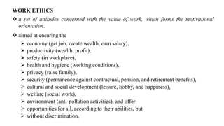 WORK ETHICS
❖ a set of attitudes concerned with the value of work, which forms the motivational
orientation.
❖ aimed at ensuring the
➢ economy (get job, create wealth, earn salary),
➢ productivity (wealth, profit),
➢ safety (in workplace),
➢ health and hygiene (working conditions),
➢ privacy (raise family),
➢ security (permanence against contractual, pension, and retirement benefits),
➢ cultural and social development (leisure, hobby, and happiness),
➢ welfare (social work),
➢ environment (anti-pollution activities), and offer
➢ opportunities for all, according to their abilities, but
➢ without discrimination.
 