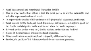 ➢ Work lays a moral and meaningful foundation for life.
➢ That is why, work ethics affirm s that, the work per se is worthy, admirable and
valuable at personal and social levels.
➢ It improves the quality of life and makes life purposeful, successful, and happy.
➢ Work is good for the body and mind. It promotes self-respect, self-esteem, good for
the family, and obligation to the society and allow the world to prosper.
➢ By work ethics, duties to the self, family, society, and nation are fulfilled.
➢ Rights of the individuals are respected and nourished.
➢ Values and virtues are cultivated and enjoyed by all human beings.
➢ Further, the quality of life is improved and the environment protected.
 