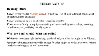 HUMAN VALUES
Defining Ethics
Ethics - synonyms for “morally correct” or justified - set of justified moral principles of
obligation, rights, and ideals
Ethics - particular beliefs or attitudes concerning morality
Ethics - area of study or inquiry – an activity of understanding moral values, resolving
moral issues, and justifying moral judgments
What are moral values? What is morality?
Dictionary – concerns right and wrong, good and bad, the rules that ought to be followed.
Morality – about reasons centered in respect for other people as well as ourselves, reasons
that involve their good as well as our own
 