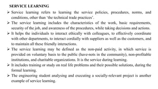 SERVICE LEARNING
➢ Service learning refers to learning the service policies, procedures, norms, and
conditions, other than ‘the technical trade practices’.
➢ The service learning includes the characteristics of the work, basic requirements,
security of the job, and awareness of the procedures, while taking decisions and actions.
➢ It helps the individuals to interact ethically with colleagues, to effectively coordinate
with other departments, to interact cordially with suppliers as well as the customers, and
to maintain all these friendly interactions.
➢ The service learning may be defined as the non-paid activity, in which service is
provided on voluntary basis to the public (have-nots in the community), non-profitable
institutions, and charitable organizations. It is the service during learning.
➢ It includes training or study on real life problems and their possible solutions, during the
formal learning.
➢ The engineering student analysing and executing a socially-relevant project is another
example of service learning.
 