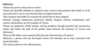 VIRTUES
Virtues are positive and preferred values.
Virtues are desirable attitudes or character traits, motives and emotions that enable us to be
successful and to act in ways that develop our highest potential.
They energize and enable us to pursue the ideals that we have adopted.
Honesty, courage, compassion, generosity, fidelity, integrity, fairness, transparency, self-
control, and prudence are all examples of virtues.
Virtues are tendencies which include, solving problems through peaceful and constructive
means and follow the path of the golden mean between the extremes of ‘excess and
deficiency’.
They are like habits, once acquired, they become characteristics of a person.
Moreover, a person who has developed virtues will naturally act in ways consistent with
moral principles.
The virtuous person is the ethical person.
 