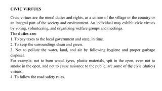 CIVIC VIRTUES
Civic virtues are the moral duties and rights, as a citizen of the village or the country or
an integral part of the society and environment. An individual may exhibit civic virtues
by voting, volunteering, and organizing welfare groups and meetings.
The duties are:
1. To pay taxes to the local government and state, in time.
2. To keep the surroundings clean and green.
3. Not to pollute the water, land, and air by following hygiene and proper garbage
disposal.
For example, not to burn wood, tyres, plastic materials, spit in the open, even not to
smoke in the open, and not to cause nuisance to the public, are some of the civic (duties)
virtues.
4. To follow the road safety rules.
 