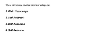 These virtues are divided into four categories
1. Civic Knowledge
2. Self-Restraint
3. Self-Assertion
4. Self-Reliance
 