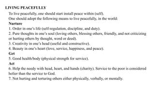 LIVING PEACEFULLY
To live peacefully, one should start install peace within (self).
One should adopt the following means to live peacefully, in the world:
Nurture
1. Order in one’s life (self-regulation, discipline, and duty).
2. Pure thoughts in one’s soul (loving others, blessing others, friendly, and not criticizing
or hurting others by thought, word or deed).
3. Creativity in one’s head (useful and constructive).
4. Beauty in one’s heart (love, service, happiness, and peace).
Get
5. Good health/body (physical strength for service).
Act
6. Help the needy with head, heart, and hands (charity). Service to the poor is considered
holier than the service to God.
7. Not hurting and torturing others either physically, verbally, or mentally.
 