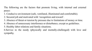 The following are the factors that promote living, with internal and external
peace:
1. Conducive environment (safe, ventilated, illuminated and comfortable).
2. Secured job and motivated with ‘recognition and reward’.
3. Absence of threat or tension by pressure due to limitations of money or time.
4. Absence of unnecessary interference or disturbance, except as guidelines.
5. Healthy labor relations and family situations.
6.Service to the needy (physically and mentally-challenged) with love and
sympathy.
 
