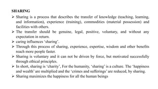 SHARING
➢ Sharing is a process that describes the transfer of knowledge (teaching, learning,
and information), experience (training), commodities (material possession) and
facilities with others.
➢ The transfer should be genuine, legal, positive, voluntary, and without any
expectation in return.
➢ caring influences ‘sharing’.
➢ Through this process of sharing, experience, expertise, wisdom and other benefits
reach more people faster.
➢ Sharing is voluntary and it can not be driven by force, but motivated successfully
through ethical principles.
➢ In short, sharing is ‘charity’, For the humanity, ‘sharing’ is a culture. The ‘happiness
and wealth’ are multiplied and the ‘crimes and sufferings’ are reduced, by sharing.
➢ Sharing maximizes the happiness for all the human beings
 