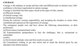 COURAGE
Courage is the tendency to accept and face risks and difficult tasks in rational ways. Self-
confidence is the basic requirement to nurture courage.
Courage is classified into three types, based on the types of risks, namely
(a) Physical courage,
(b) Social courage, and
(c) Intellectual courage.
Facing the criticism, owning responsibility, and accepting the mistakes or errors when
committed and exposed are the expressions of courage.
The courageous people own and have shown the following characteristics, in their
professions:
(a) Perseverance (sustained hard work),
(b) Experimentation (preparedness to face the challenges, that is, unexpected or
unintended
results),
(c) Involvement (attitude, clear and firm resolve to act), and
(d) Commitment (willing to get into action and to reach the desired goals by any
alternative but ethical means).
 