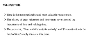 VALUING TIME
➢ Time is the most perishable and most valuable resource too.
➢ The history of great reformers and innovators have stressed the
importance of time and valuing time.
➢ The proverbs, ‘Time and tide wait for nobody’ and ‘Procrastination is the
thief of time’ amply illustrate this point.
 