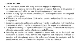COOPERATION
➢ It is a team-spirit present with every individual engaged in engineering.
➢ Co-operation is activity between two persons or sectors that aims at integration of
operations (synergy), while not sacrificing the autonomy of either party.
➢ Further, working together ensures, coherence, i.e., blending of different skills required,
towards common goals.
➢ Willingness to understand others, think and act together and putting this into practice,
is cooperation.
➢ Cooperation promotes collinearity, coherence (blend), co-ordination (activities linked
in sequence or priority) and the synergy (maximizing the output, by reinforcement).
➢ It helps in minimizing the input resources (including time) and maximizes the outputs,
which include quantity, quality, effectiveness, and efficiency.
➢ According to professional ethics, cooperation should exist or be developed, and
maintained, at several levels; between the employers and employees, between the
superiors and subordinates, among the colleagues, between the producers and the
suppliers (spare parts), and between the organization and its customers.
 