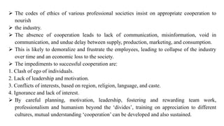 ➢ The codes of ethics of various professional societies insist on appropriate cooperation to
nourish
➢ the industry.
➢ The absence of cooperation leads to lack of communication, misinformation, void in
communication, and undue delay between supply, production, marketing, and consumption.
➢ This is likely to demoralize and frustrate the employees, leading to collapse of the industry
over time and an economic loss to the society.
➢ The impediments to successful cooperation are:
1. Clash of ego of individuals.
2. Lack of leadership and motivation.
3. Conflicts of interests, based on region, religion, language, and caste.
4. Ignorance and lack of interest.
➢ By careful planning, motivation, leadership, fostering and rewarding team work,
professionalism and humanism beyond the ‘divides’, training on appreciation to different
cultures, mutual understanding ‘cooperation’ can be developed and also sustained.
 
