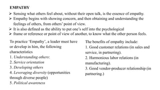 EMPATHY
➢ Sensing what others feel about, without their open talk, is the essence of empathy.
➢ Empathy begins with showing concern, and then obtaining and understanding the
feelings of others, from others’ point of view.
➢ It is also defined as the ability to put one’s self into the psychological
➢ frame or reference or point of view of another, to know what the other person feels.
To practice ‘Empathy’, a leader must have
or develop in him, the following
characteristics
1. Understanding others:
2. Service orientation
3. Developing others
4. Leveraging diversity (opportunities
through diverse people)
5. Political awareness
The benefits of empathy include:
1. Good customer relations (in sales and
service, in partnering).
2. Harmonious labor relations (in
manufacturing).
3. Good vendor-producer relationship (in
partnering.)
 