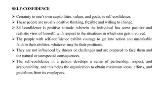 SELF-CONFIDENCE
➢ Certainty in one’s own capabilities, values, and goals, is self-confidence.
➢ These people are usually positive thinking, flexible and willing to change.
➢ Self-confidence is positive attitude, wherein the individual has some positive and
realistic view of himself, with respect to the situations in which one gets involved.
➢ The people with self-confidence exhibit courage to get into action and unshakable
faith in their abilities, whatever may be their positions.
➢ They are not influenced by threats or challenges and are prepared to face them and
the natural or unexpected consequences.
➢ The self-confidence in a person develops a sense of partnership, respect, and
accountability, and this helps the organization to obtain maximum ideas, efforts, and
guidelines from its employees.
 