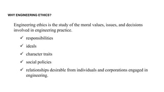 WHY ENGINEERING ETHICS?
Engineering ethics is the study of the moral values, issues, and decisions
involved in engineering practice.
✓ responsibilities
✓ ideals
✓ character traits
✓ social policies
✓ relationships desirable from individuals and corporations engaged in
engineering.
 
