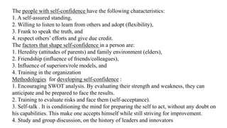 The people with self-confidence have the following characteristics:
1. A self-assured standing,
2. Willing to listen to learn from others and adopt (flexibility),
3. Frank to speak the truth, and
4. respect others’ efforts and give due credit.
The factors that shape self-confidence in a person are:
1. Heredity (attitudes of parents) and family environment (elders),
2. Friendship (influence of friends/colleagues),
3. Influence of superiors/role models, and
4. Training in the organization
Methodologies for developing self-confidence :
1. Encouraging SWOT analysis. By evaluating their strength and weakness, they can
anticipate and be prepared to face the results.
2. Training to evaluate risks and face them (self-acceptance).
3. Self-talk . It is conditioning the mind for preparing the self to act, without any doubt on
his capabilities. This make one accepts himself while still striving for improvement.
4. Study and group discussion, on the history of leaders and innovators
 