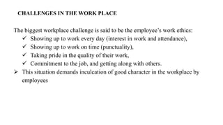 CHALLENGES IN THE WORK PLACE
The biggest workplace challenge is said to be the employee’s work ethics:
✓ Showing up to work every day (interest in work and attendance),
✓ Showing up to work on time (punctuality),
✓ Taking pride in the quality of their work,
✓ Commitment to the job, and getting along with others.
➢ This situation demands inculcation of good character in the workplace by
employees
 