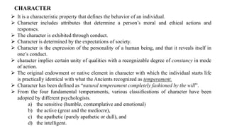 CHARACTER
➢ It is a characteristic property that defines the behavior of an individual.
➢ Character includes attributes that determine a person’s moral and ethical actions and
responses.
➢ The character is exhibited through conduct.
➢ Character is determined by the expectations of society.
➢ Character is the expression of the personality of a human being, and that it reveals itself in
one’s conduct.
➢ character implies certain unity of qualities with a recognizable degree of constancy in mode
of action.
➢ The original endowment or native element in character with which the individual starts life
is practically identical with what the Ancients recognized as temperament.
➢ Character has been defined as “natural temperament completely fashioned by the will”.
➢ From the four fundamental temperaments, various classifications of character have been
adopted by different psychologists.
a) the sensitive (humble, contemplative and emotional)
b) the active (great and the mediocre),
c) the apathetic (purely apathetic or dull), and
d) the intelligent.
 