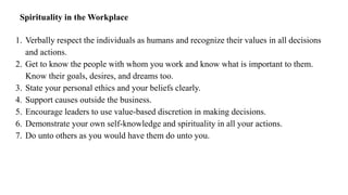 Spirituality in the Workplace
1. Verbally respect the individuals as humans and recognize their values in all decisions
and actions.
2. Get to know the people with whom you work and know what is important to them.
Know their goals, desires, and dreams too.
3. State your personal ethics and your beliefs clearly.
4. Support causes outside the business.
5. Encourage leaders to use value-based discretion in making decisions.
6. Demonstrate your own self-knowledge and spirituality in all your actions.
7. Do unto others as you would have them do unto you.
 