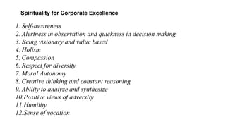 Spirituality for Corporate Excellence
1. Self-awareness
2. Alertness in observation and quickness in decision making
3. Being visionary and value based
4. Holism
5. Compassion
6. Respect for diversity
7. Moral Autonomy
8. Creative thinking and constant reasoning
9. Ability to analyze and synthesize
10.Positive views of adversity
11.Humility
12.Sense of vocation
 