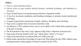 ➢ Yoga is a mind and body practice.
➢ Various styles of yoga combine physical postures, breathing techniques, and meditation or
relaxation.
➢ Yoga, Trusted Source is an ancient practice that have originated in India.
➢ It involves movement, meditation, and breathing techniques to promote mental and physical
well-being.
➢ A regular yoga practice can promote strength, calmness, flexibility, and well-being.
➢ Yoga is now a popular form of exercise around the world.
➢ According to a 2017 national survey, one in seven adults in the United States practiced yoga
in the past 12 months.
➢ The first mention of the word “yoga” appears in Rig Veda, a collection of ancient texts.
➢ Yoga comes from the Sanskrit word “yuj,” which means “union” or “to join.”
➢ Yoga can be traced back to northern India over 5,000 years ago.
➢ Indian monks spread their knowledge of yoga in the West during the late 1890s. Modern yoga
teachings became widely popular in Western countries by the 1970s.
YOGA
 