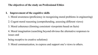 The objectives of the study on Professional Ethics
I. Improvement of the cognitive skills
1. Moral awareness (proficiency in recognizing moral problems in engineering)
2. Cogent moral reasoning (comprehending, assessing different views)
3. Moral coherence (forming consistent viewpoints based on facts)
4. Moral imagination (searching beyond obvious the alternative responses to
issues and
being receptive to creative solutions)
5. Moral communication, to express and support one’s views to others.
 
