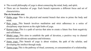 ➢ The overall philosophy of yoga is about connecting the mind, body, and spirit.
➢ There are six branches of yoga. Each branch represents a different focus and set of
characteristics.
The six branches are:
✓ Hatha yoga: This is the physical and mental branch that aims to prime the body and
mind.
✓ Raja yoga: This branch involves meditation and strict adherence to a series of
disciplinary steps known as the eight limbs of yoga.
✓ Karma yoga: This is a path of service that aims to create a future free from negativity
and selfishness.
✓ Bhakti yoga: This aims to establish the path of devotion, a positive way to channel
emotions and cultivate acceptance and tolerance.
✓ Jnana yoga: This branch of yoga is about wisdom, the path of the scholar, and
developing the intellect through study.
✓ Tantra yoga: This is the pathway of ritual, ceremony, or consummation of a relationship.
 